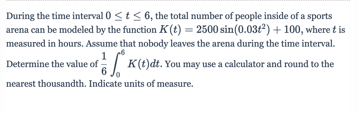 During the time interval 0 <t < 6, the total number of people inside of a sports
arena can be modeled by the function K(t) = 2500 sin(0.03ť²) + 100, where t is
measured in hours. Assume that nobody leaves the arena during the time interval.
1
Determine the value of
K(t)dt. You
may use a
calculator and round to the
nearest thousandth. Indicate units of measure.
