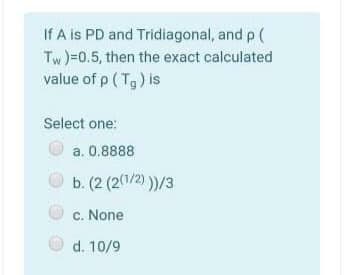 If A is PD and Tridiagonal, and p (
Tw )=0.5, then the exact calculated
value of p ( Tg) is
Select one:
a. 0.8888
b. (2 (2(1/2) ))/3
c. None
d. 10/9
