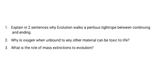 1. Explain in 2 sentences why Evolution walks a perilous tightrope between continuing
and ending.
2. Why is oxygen when unbound to any other material can be toxic to life?
3. What is the role of mass extinctions to evolution?
