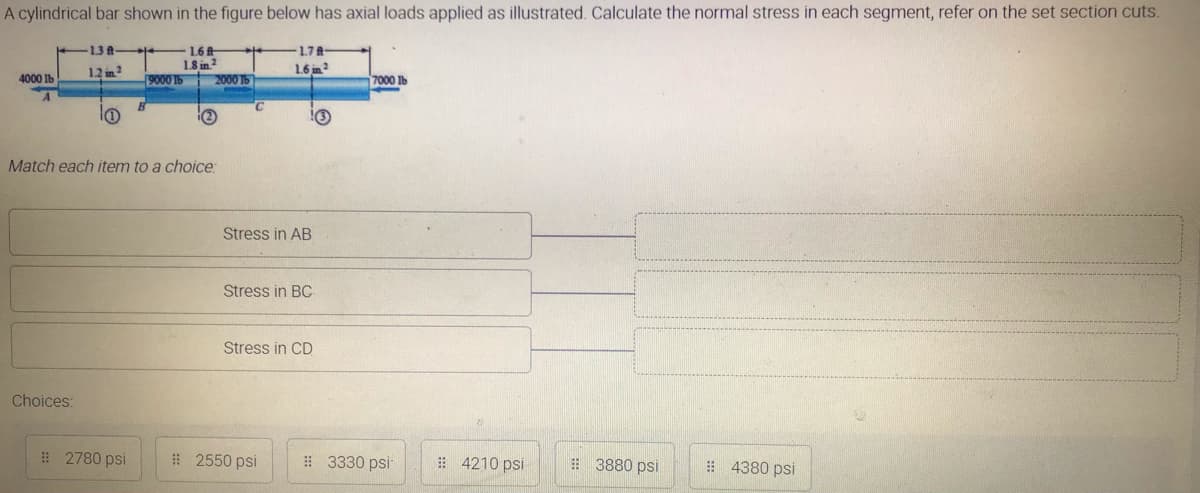 A cylindrical bar shown in the figure below has axial loads applied as illustrated. Calculate the normal stress in each segment, refer on the set section cuts.
13A
1.6
1.8 in 2
9000 lb
1.7A
12 in?
1.6 in
4000 lb
2000 Tb
7000 Ib
(2
Match each item to a choice:
Stress in AB
Stress in BC
Stress in CD
Choices:
# 2780 psi
# 2550 psi
# 3330 psi
# 4210 psi
# 3880 psi
# 4380 psi
