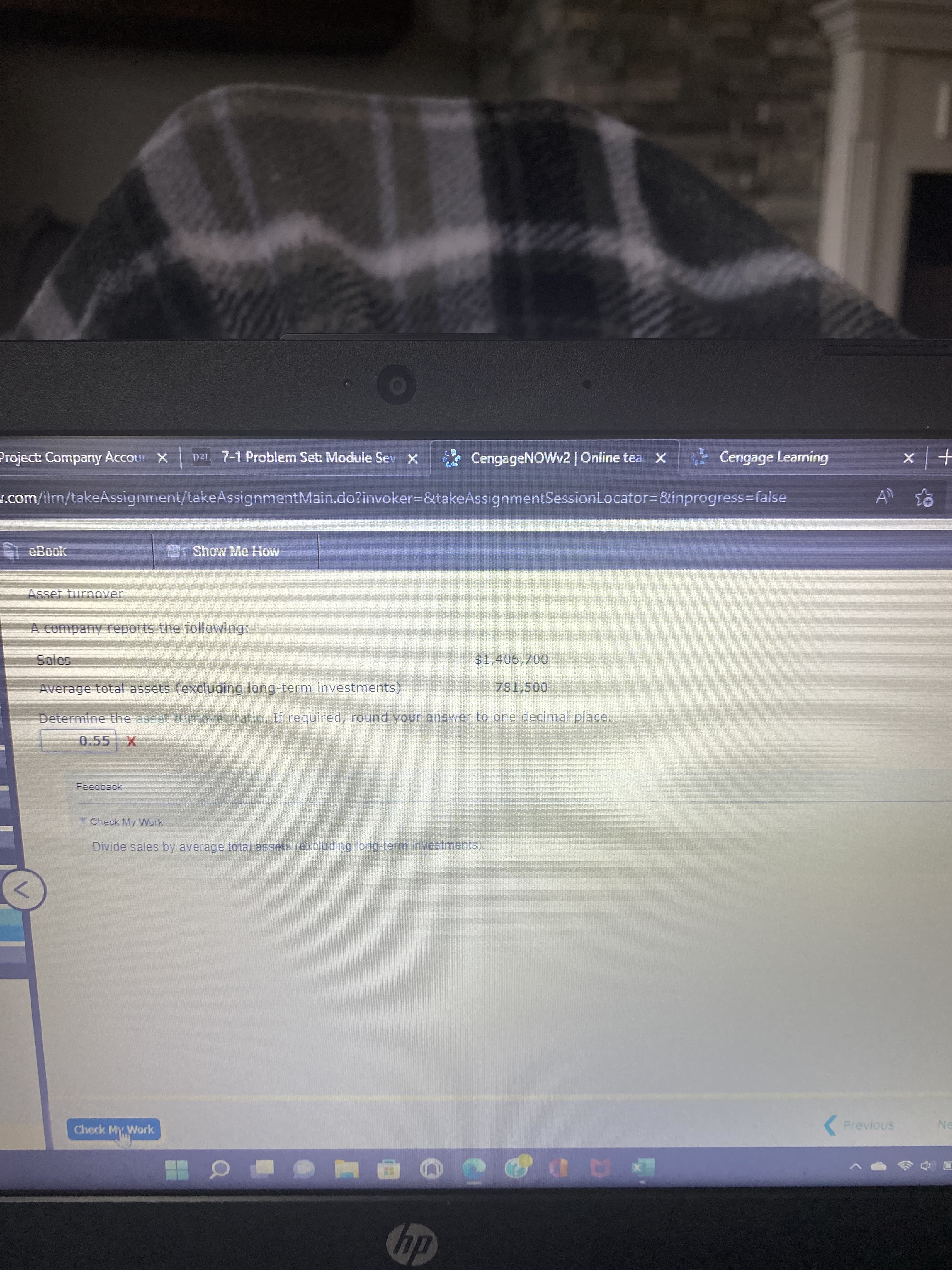 Project: Company Accour X
D2L 7-1 Problem Set: Module Sev X
CengageNOWv2| Online tea X
Cengage Learning
J.com/ilm/takeAssignment/takeAssignmentMain.do?invoker=&takeAssignmentSessionLocator=&inprogress%3false
eBook
Show Me How
A company reports the following:
Sales
$1,406,700
Average total assets (excluding long-term investments)
781,500
Determine the asset turnover ratio. If required, round your answer to one decimal place.
Check My Work
Divide sales by average total assets (excluding long-term investments).
Check My. Work
( Previous
NE
dy
