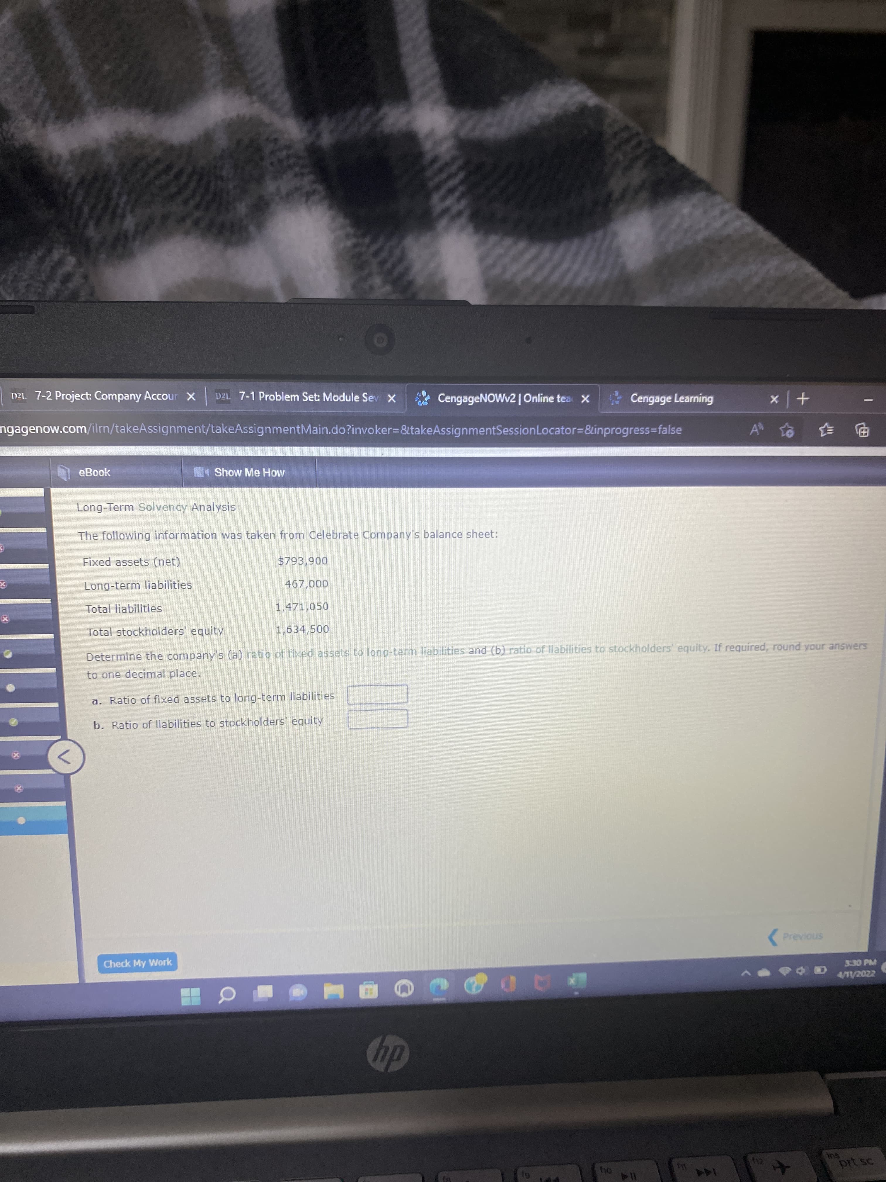 DA. 7-2 Project: Company Accour x
D2L 7-1 Problem Set: Module Sev X
CengageNOWv2 |Online tea X
Cengage Learning
+ x
ngagenow.com/ilrn/takeAssignment/takeAssignmentMain.do?invoker3D&takeAssignmentSessionLocator=&inprogress%3Dfalse
电 手
eBook
Show Me How
Long-Term Solvency Analysis
The following information was taken from Celebrate Company's balance sheet:
Fixed assets (net)
006'86$
000
1,471,050
Long-term liabilities
Total liabilities
Total stockholders' equity
1,634,500
Determine the company's (a) ratio of fixed assets to long-term liabilities and (b) ratio of liabilities to stockholders' equity. If required, round your answers
to one decimal place.
a. Ratio of fixed assets to long-term liabilities
b. Ratio of liabilities to stockholders equity
(Previous
Check My Work
330 PM
hp
144
114
