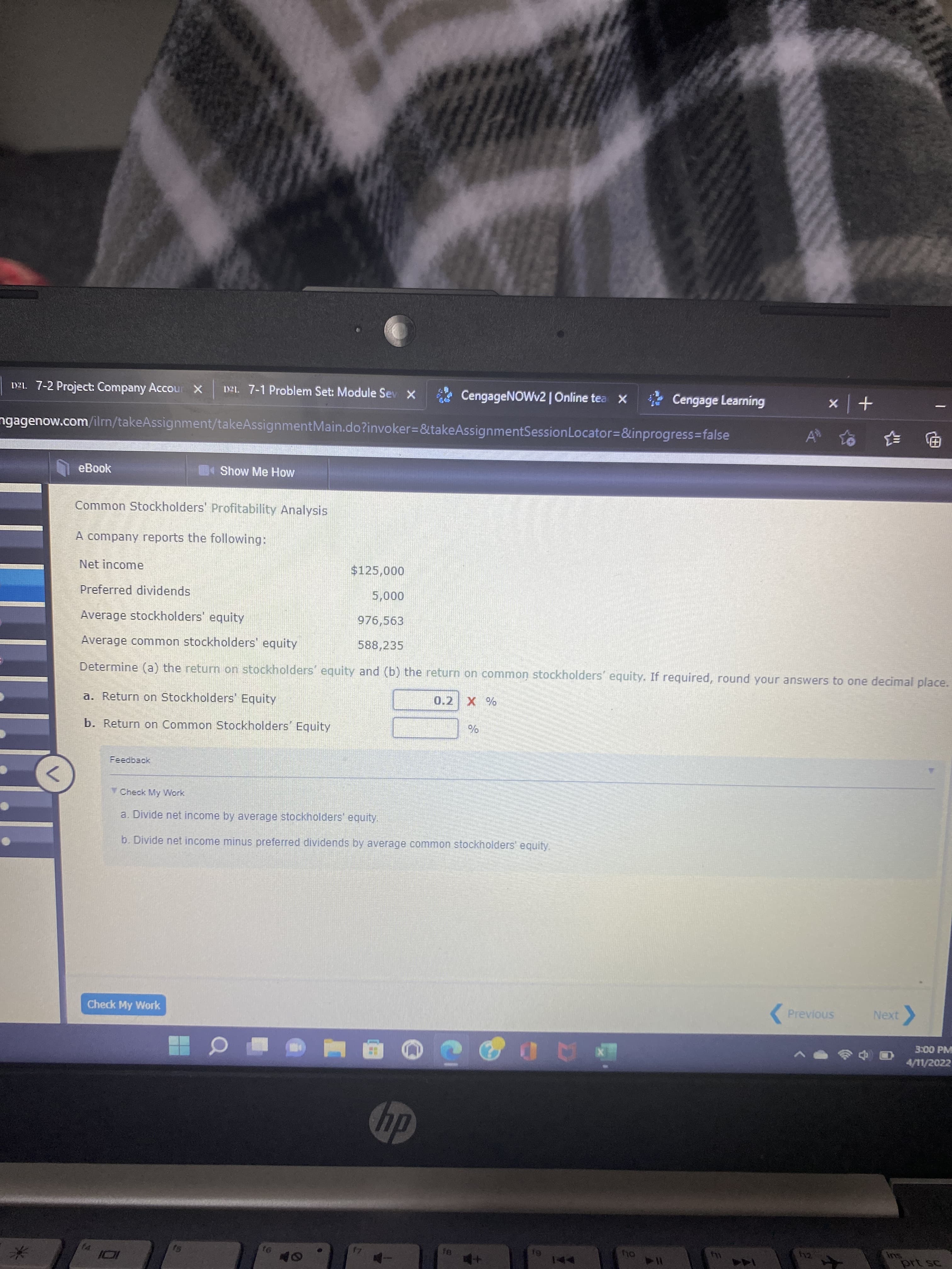 DZL. 7-2 Project: Company Accour X
D21. 7-1 Problem Set: Module Sev X
CengageNOWv2 | Online tea x
Cengage Learning
+ x
ngagenow.com/ilm/takeAssignment/takeAssignmentMain.do?invoker=&takeAssignmentSessionLocator=&inprogress3false
电 手
eBook
Show Me How
Common Stockholders' Profitability Analysis
A company reports the following:
Net income
$125,000
Preferred dividends
000
976,563
Average stockholders' equity
Average common stockholders' equity
588,235
Determine (a) the return on stockholders' equity and (b) the return on common stockholders' equity. If required, round your answers to one decimal place.
a. Return on Stockholders' Equity
0.2 X %
b. Return on Common Stockholders' Equity
%
V Check My VWork
a. Divide net income by average stockholders' equity.
b. Divide net income minus preferred dividends by average common stockholders equity
Check My Work
( Previous
Next
3:00 PM
4/11/2022
dy
114
