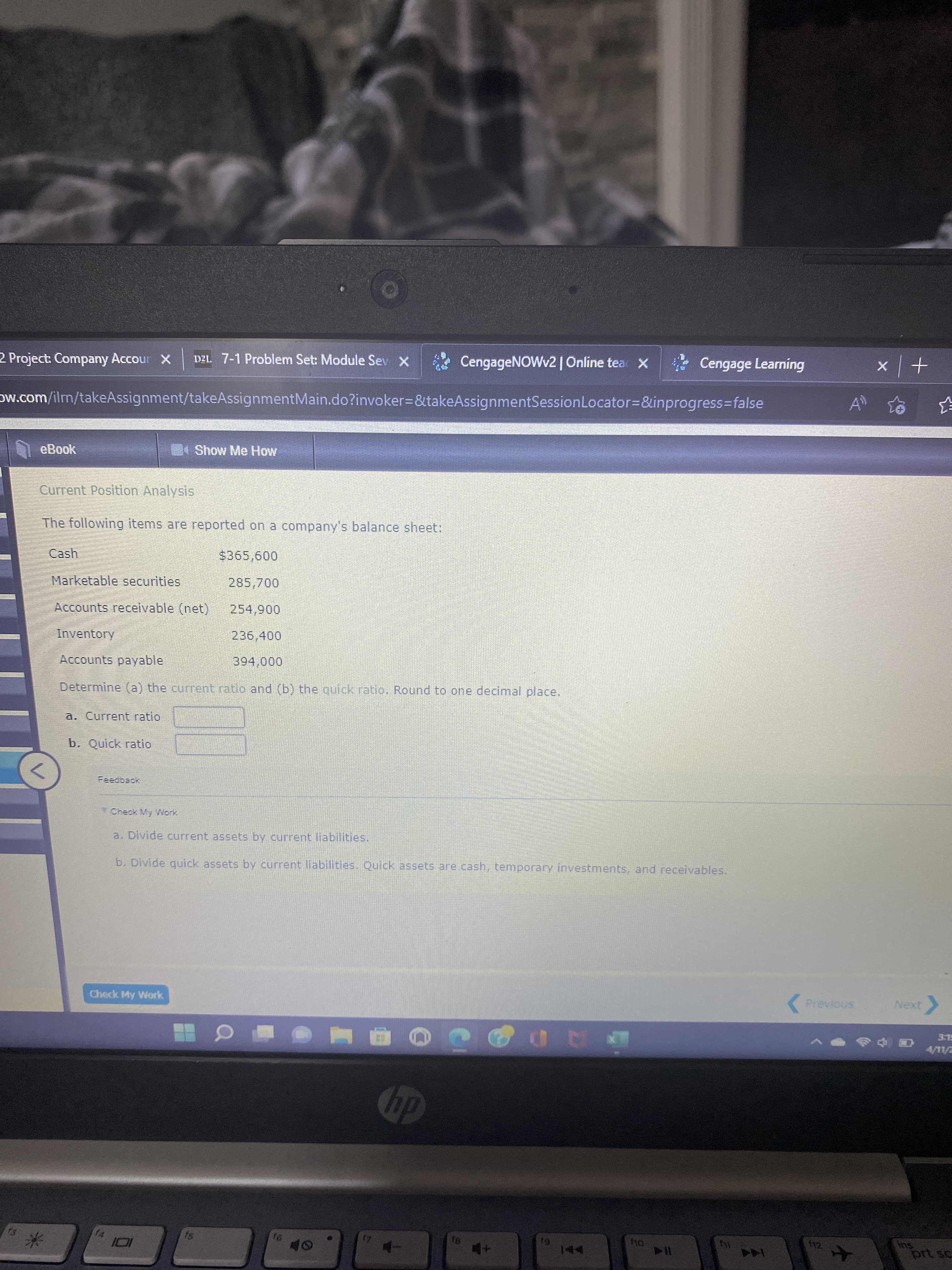 2 Project: Company Accour X
D21. 7-1 Problem Set: Module Sev X
CengageNOWv2 | Online tea X
Cengage Learning
+| x
Dw.com/ilm/takeAssignment/takeAssignmentMain.do?invoker3&takeAssignmentSessionLocator3D&inprogress%3Dfalse
eBook
Show Me How
Current Position Analysis
The following items are reported on a company's balance sheet:
$365,600
Marketable securities
285,700
Accounts receivable (net)
254,900
Inventory
236,400
Accounts payable
394,000
Determine (a) the current ratio and (b) the quick ratio. Round to one declmal place.
a. Current ratio
b. Quick ratio
Check My Work
a. Divide current assets by current liabilities.
b. Divide quick assets by current liabilities. Quick assets are cash, temporary investments, and receivables.
Check My Work
Previous
ELE
AD
dy
f4
f12
prt sc
米
