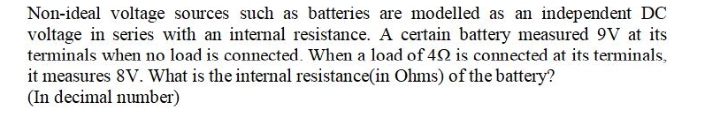 Non-ideal voltage sources such as batteries are modelled as an independent DC
voltage in series with an internal resistance. A certain battery measured 9V at its
terminals when no load is connected. When a load of 4SN is connected at its terminals,
it measures 8V. What is the internal resistance(in Ohms) of the battery?
(In decimal number)
