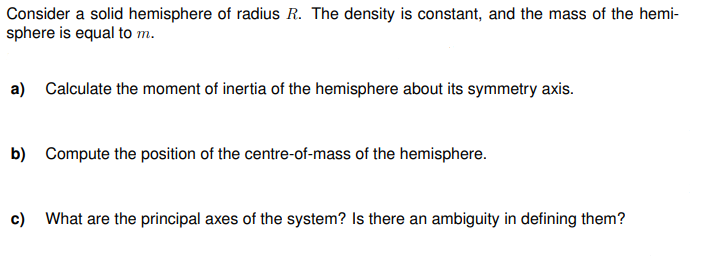 Consider a solid hemisphere of radius R. The density is constant, and the mass of the hemi-
sphere is equal to m.
a) Calculate the moment of inertia of the hemisphere about its symmetry axis.
b) Compute the position of the centre-of-mass of the hemisphere.
c) What are the principal axes of the system? Is there an ambiguity in defining them?