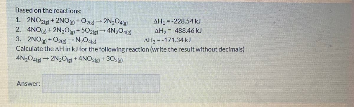 Based on the reactions:
1. 2NO23) + 2NOg + O2e) → 2N2O42)
2. 4NO) + 2N2Og + 502(g) → 4N204(g)
3. 2NO) + O2(g)→ N½O4(g)
Calculate the AH in kJ for the following reaction (write the result without decimals)
4N2O4(2) 2N2O + 4NO2(g) + 302(g)
AH, = -228.54 kJ
AH2 = -488.46 kJ
AH3 = -171.34KJ
Answer:
