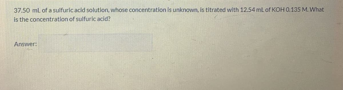 37.50 mL of a sulfuric acid solution, whose concentration is unknown, is titrated with 12.54 mL of KOH 0.135 M. What
is the concentration of sulfuric acid?
Answer:
