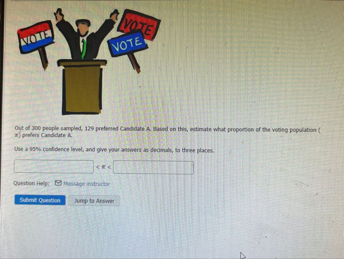 NOME
VOTE
VOTE
Out of 300 people sampled, 129 preferred Candidate A. Based on this, estimate what proportion of the voting population (
TT) prefers Candidate A.
Use a 95% confidence level, and give your answers as decimals, to three places.
<T<
Question Help: Message instructor
Submit Question
Jump to Answer