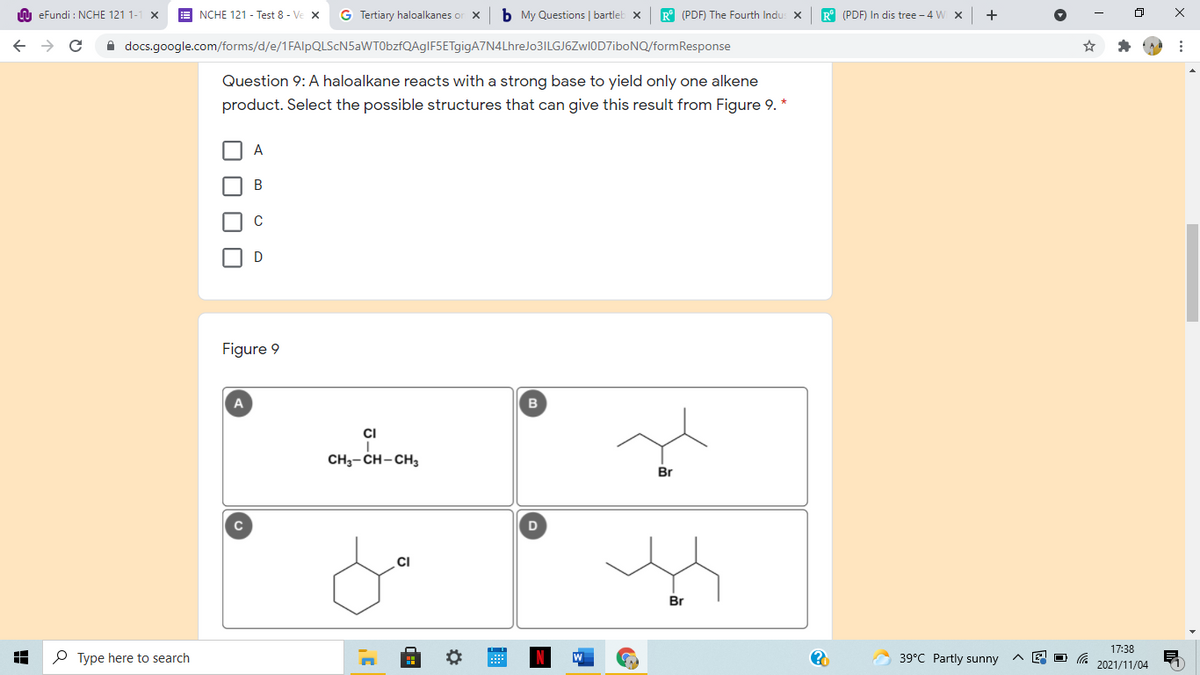 n eFundi : NCHE 121 1-
NCHE 121 - Test 8 - Ve X
G Tertiary haloalkanes or x
b My Questions | bartleb x
R° (PDF) The Fourth Indu: X
R° (PDF) In dis tree - 4 W x
A docs.google.com/forms/d/e/1FAlpQLScN5aWT0bzfQAgIF5ETgigA7N4LhreJo3ILGJ6Zwl0D7iboNQ/formResponse
Question 9: A haloalkane reacts with a strong base to yield only one alkene
product. Select the possible structures that can give this result from Figure 9. *
A
В
Figure 9
B
CI
CH3- CH-CH3
Br
D
CI
Br
17:38
O Type here to search
39°C Partly sunny
2021/11/04
O O
