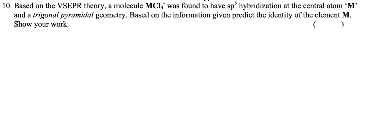 10. Based on the VSEPR theory, a molecule MCI;" was found to have sp' hybridization at the central atom 'M'
and a trigonal pyramidal geometry. Based on the information given predict the identity of the element M.
Show your work.
