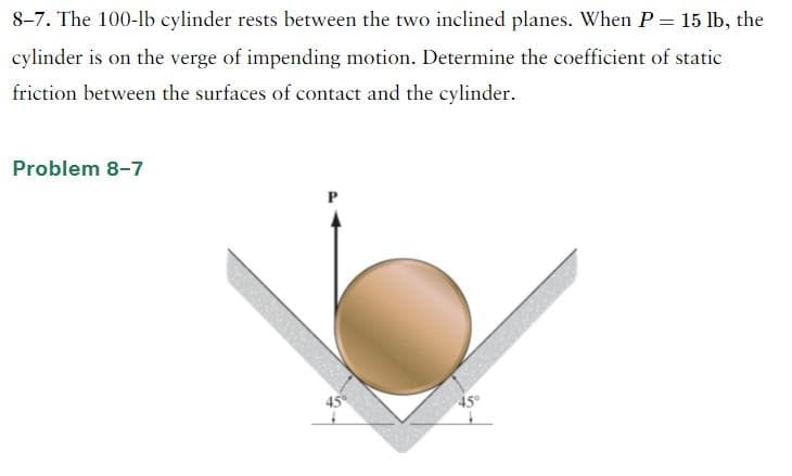 8-7. The 100-lb cylinder rests between the two inclined planes. When P = 15 lb, the
cylinder is on the verge of impending motion. Determine the coefficient of static
friction between the surfaces of contact and the cylinder.
Problem 8-7
45°