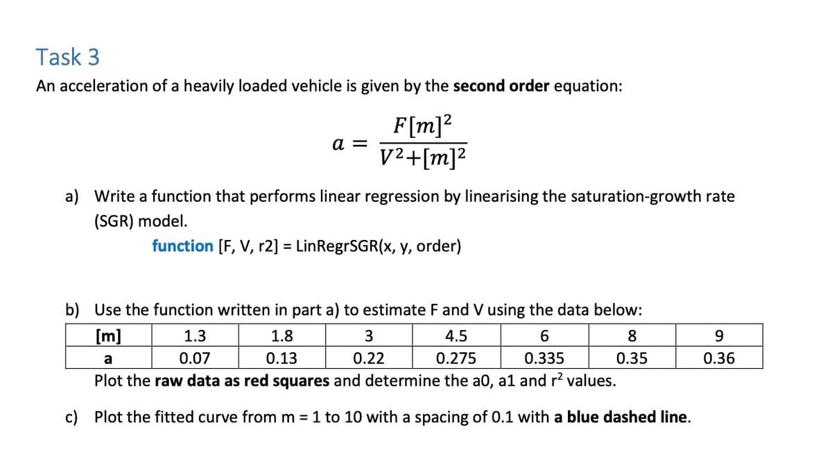 Task 3
An acceleration of a heavily loaded vehicle is given by the second order equation:
F[m]²
a = V²+[m]²
a) Write a function that performs linear regression by linearising the saturation-growth rate
(SGR) model.
function [F, V, r2] = LinRegrSGR(x, y, order)
b) Use the function written in part a) to estimate F and V using the data below:
[m]
1.3
1.8
4.5
0.275
6
0.335
a
0.07
0.13
Plot the raw data as red squares and determine the a0, a1 and r² values.
c) Plot the fitted curve from m = 1 to 10 with a spacing of 0.1 with a blue dashed line.
3
0.22
8
0.35
9
0.36