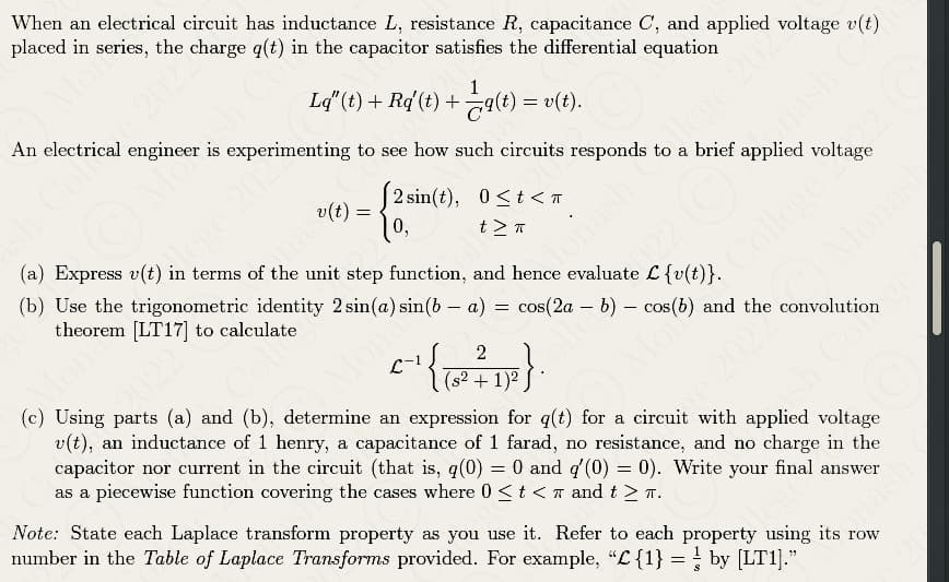 When an electrical circuit has inductance L, resistance R, capacitance C, and applied voltage v(t)
placed in the charge q(t) in the capacitor satisfies the differential equation
1
Lq"(t) + Rq'(t) + —q(t):
q(t) = v(t).
An electrical engineer is experimenting to see how such circuits responds to a brief applied voltage
2 sin(t), 0<t< π
t > T
"
(a) Express v(t) in terms of the unit step function, and hence evaluate L {v(t)}.
mas(t) =
(b) Use the trigonometric identity 2 sin(a) sin(ba) = cos(2a - b) cos(b)
theorem [LT17] to calculate
2
C
• ¹{²}\
(s² + 1)²
-
College Pliage
and the convolution
(c) Using parts (a) and (b), determine an expression for q(t) for a circuit with applied voltage
v(t), an inductance of 1 henry, a capacitance of 1 farad, no resistance, and no charge in the
capacitor nor current in the circuit (that is, q(0) = 0 and q'(0) = 0). Write your final answer
as a piecewise function covering the cases where 0 < t < and t≥ π.
Note: State each Laplace transform property as you use it. Refer to each property using its row
number in the Table of Laplace Transforms provided. For example, "C{1} = by [LT1]."