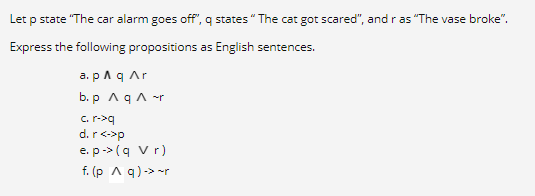 Let p state "The car alarm goes off", q states" The cat got scared", and r as "The vase broke".
Express the following propositions as English sentences.
a. p A q Ar
b. p AqA -r
C. r->q
d.r<->p
e. p-> (q vr)
f. (p A q)-> -r
