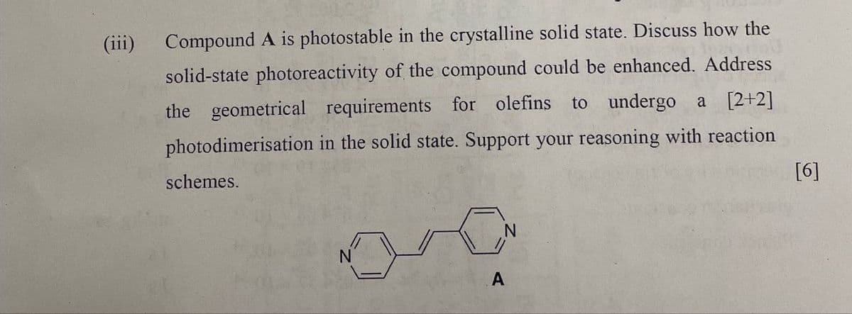 (iii)
Compound A is photostable in the crystalline solid state. Discuss how the
solid-state photoreactivity of the compound could be enhanced. Address
the geometrical requirements for olefins to undergo a [2+2]
photodimerisation in the solid state. Support your reasoning with reaction
schemes.
[6]
A