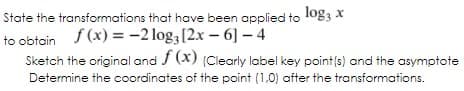 State the transformations that have been applied to log3 x
to obtain 4
f (x) = -2 log;[2.x – 6] – 4
Sketch the original and / (x) (Clearly label key point(s) and the asymptote
Determine the coordinates of the point (1,0) after the transformations.
