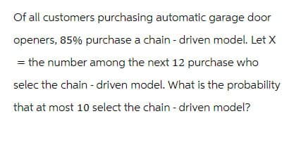 Of all customers purchasing automatic garage door
openers, 85% purchase a chain-driven model. Let X
= the number among the next 12 purchase who
selec the chain-driven model. What is the probability
that at most 10 select the chain-driven model?