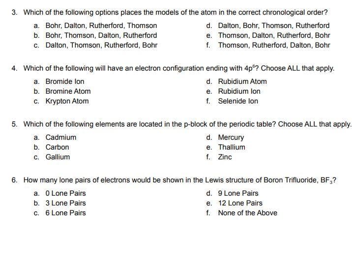 3. Which of the following options places the models of the atom in the correct chronological order?
a. Bohr, Dalton, Rutherford, Thomson
b. Bohr, Thomson, Dalton, Rutherford
d. Dalton, Bohr, Thomson, Rutherford
e. Thomson, Dalton, Rutherford, Bohr
f. Thomson, Rutherford, Dalton, Bohr
c. Dalton, Thomson, Rutherford, Bohr
4. Which of the following will have an electron configuration ending with 4p? Choose ALL that apply.
a. Bromide lon
d. Rubidium Atom
b. Bromine Atom
e. Rubidium lon
c. Krypton Atom
f. Selenide lon
5. Which of the following elements are located in the p-block of the periodic table? Choose ALL that apply.
a. Cadmium
b. Carbon
c. Gallium
d. Mercury
e. Thallium
f. Zinc
6. How many lone pairs of electrons would be shown in the Lewis structure of Boron Trifluoride, BF3?
a. 0 Lone Pairs
d. 9 Lone Pairs
b. 3 Lone Pairs
e. 12 Lone Pairs
c. 6 Lone Pairs
f. None of the Above