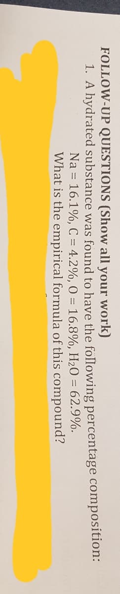 FOLLOW-UP QUESTIONS (Show all your work)
1. A hydrated substance was found to have the following percentage composition:
Na = 16.1%, C = 4.2%, 0 = 16.8%, H20 = 62.9%.
What is the empirical formula of this compound?
