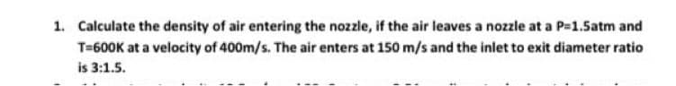 1. Calculate the density of air entering the nozzle, if the air leaves a nozzle at a P=1.5atm and
T=600K at a velocity of 400m/s. The air enters at 150 m/s and the inlet to exit diameter ratio
is 3:1.5.
