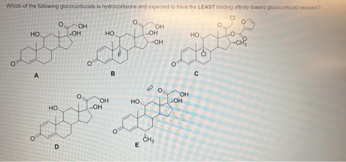 Which of the following glucocorticoids is hydrocortisone and expected to have the LEAST binding affinity toward glucocorticoid receptor?
НО
A
HO
O
D
OH
-OH
НО
OH
OH
В
1
O
HO
E
OH
OH
OH
ро
CH3
С
OH
OH
НО.
с
55
-CH₂