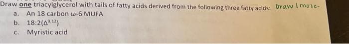 Draw one triacylglycerol with tails of fatty acids derived from the following three fatty acids: Draw Imole.
a. An 18 carbon w-6 MUFA
b. 18:2 (412)
c. Myristic acid