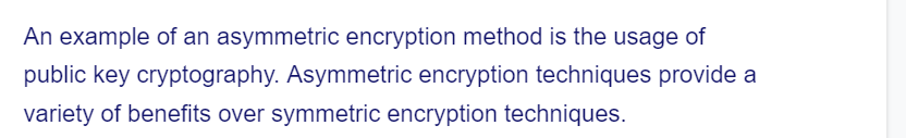 An example of an asymmetric encryption method is the usage of
public key cryptography. Asymmetric encryption techniques provide a
variety of benefits over symmetric encryption techniques.