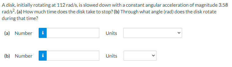 A disk, initially rotating at 112 rad/s, is slowed down with a constant angular acceleration of magnitude 3.58
rad/s?. (a) How much time does the disk take to stop? (b) Through what angle (rad) does the disk rotate
during that time?
(a) Number
i
Units
(b) Number
i
Units
