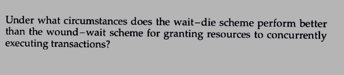 Under what circumstances does the wait-die scheme perform better
than the wound-wait scheme for granting resources to concurrently
executing transactions?