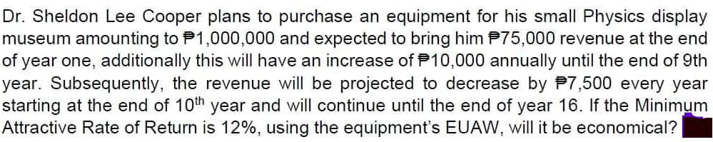 Dr. Sheldon Lee Cooper plans to purchase an equipment for his small Physics display
museum amounting to P1,000,000 and expected to bring him P75,000 revenue at the end
year one, additionally this will have an increase of P10,000 annually until the end of 9th
year. Subsequently, the revenue will be projected to decrease by P7,500 every year
starting at the end of 10th year and will continue until the end of year 16. If the Minimum
Attractive Rate of Return is 12%, using the equipment's EUAW, will it be economical?
of
