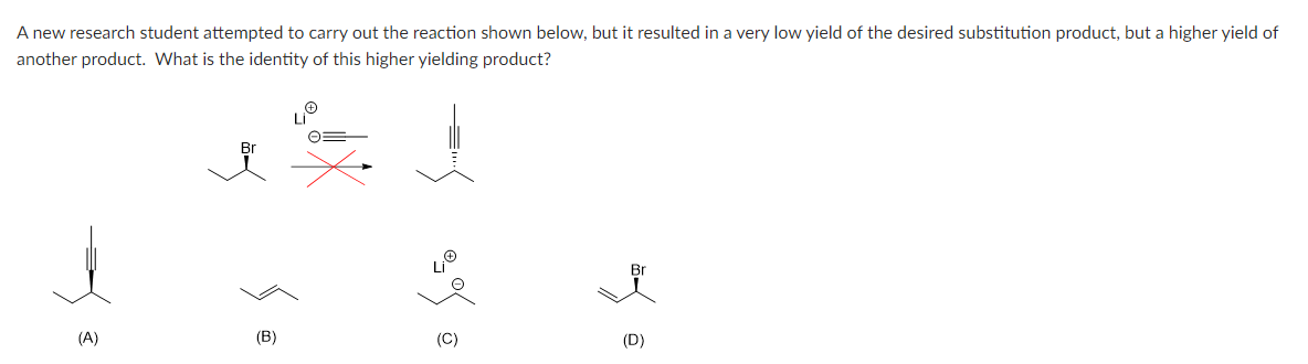 A new research student attempted to carry out the reaction shown below, but it resulted in a very low yield of the desired substitution product, but a higher yield of
another product. What is the identity of this higher yielding product?
(A)
(B)
Br
(D)