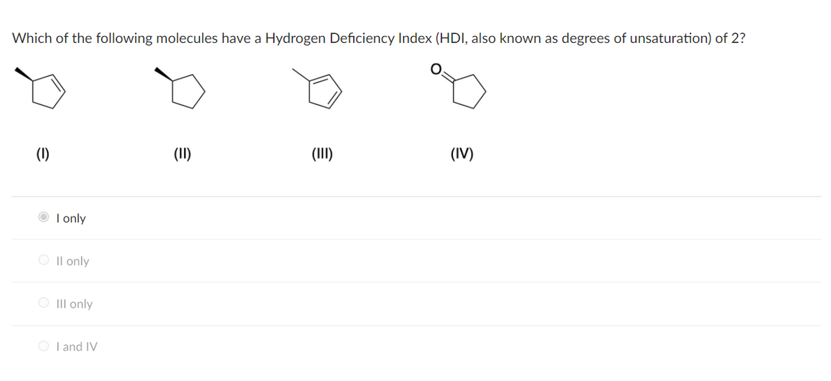 Which of the following molecules have a Hydrogen Deficiency Index (HDI, also known as degrees of unsaturation) of 2?
(1)
(II)
(III)
(IV)
O I only
O Il only
O III only
O I and IV
