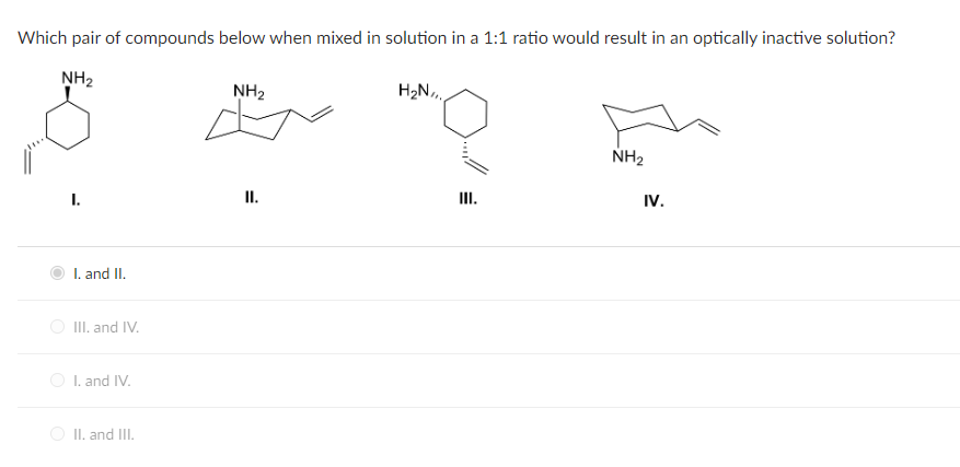 Which pair of compounds below when mixed in solution in a 1:1 ratio would result in an optically inactive solution?
NH₂
I.
I. and II.
III. and IV.
I. and IV.
II. and III.
NH₂
F
II.
H₂N
III.
NH₂
IV.