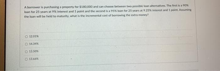 A borrower is purchasing a property for $180,000 and can choose between two possible loan alternatives. The first is a 90%
loan for 25 years at 9% interest and 1 point and the second is a 95% loan for 25 years at 9.25% interest and 1 point. Assuming
the loan will be held to maturity, what is the incremental cost of borrowing the extra money?
O 12.01%
O 14.34%
13.50%
O 13.66%