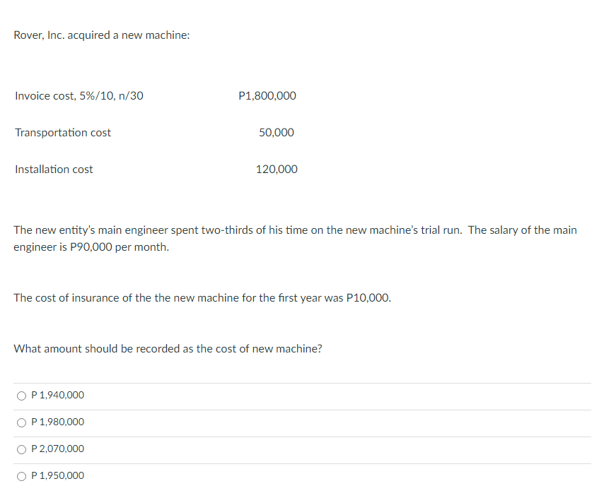 Rover, Inc. acquired a new machine:
Invoice cost, 5%/10, n/30
Transportation cost
Installation cost
The new entity's main engineer spent two-thirds of his time on the new machine's trial run. The salary of the main
engineer is P90,000 per month.
P 1,940,000
P1,800,000
The cost of insurance of the the new machine for the first year was P10,000.
P 1,980,000
50,000
What amount should be recorded as the cost of new machine?
P 2,070,000
120,000
P 1,950,000