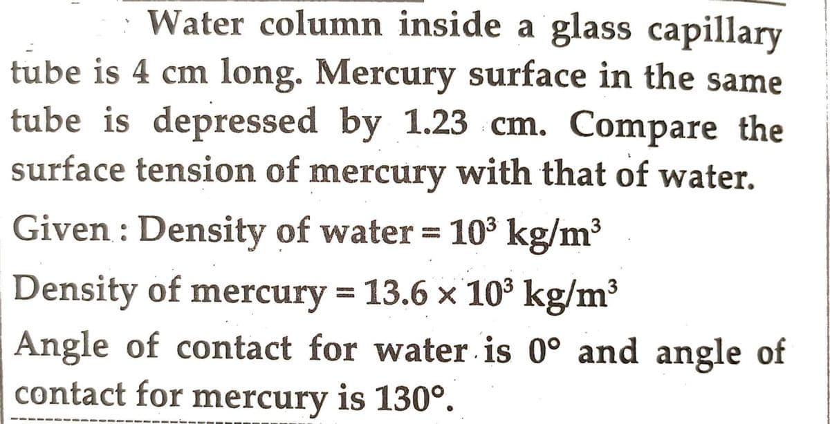Water column inside a glass capillary
tube is 4 cm long. Mercury surface in the same
tube is depressed by 1.23 cm. Compare the
surface tension of mercury with that of water.
Given: Density of water = 10³ kg/m³
Density of mercury = 13.6 × 10³ kg/m³
Angle of contact for water is 0° and angle of
contact for mercury is 130°.