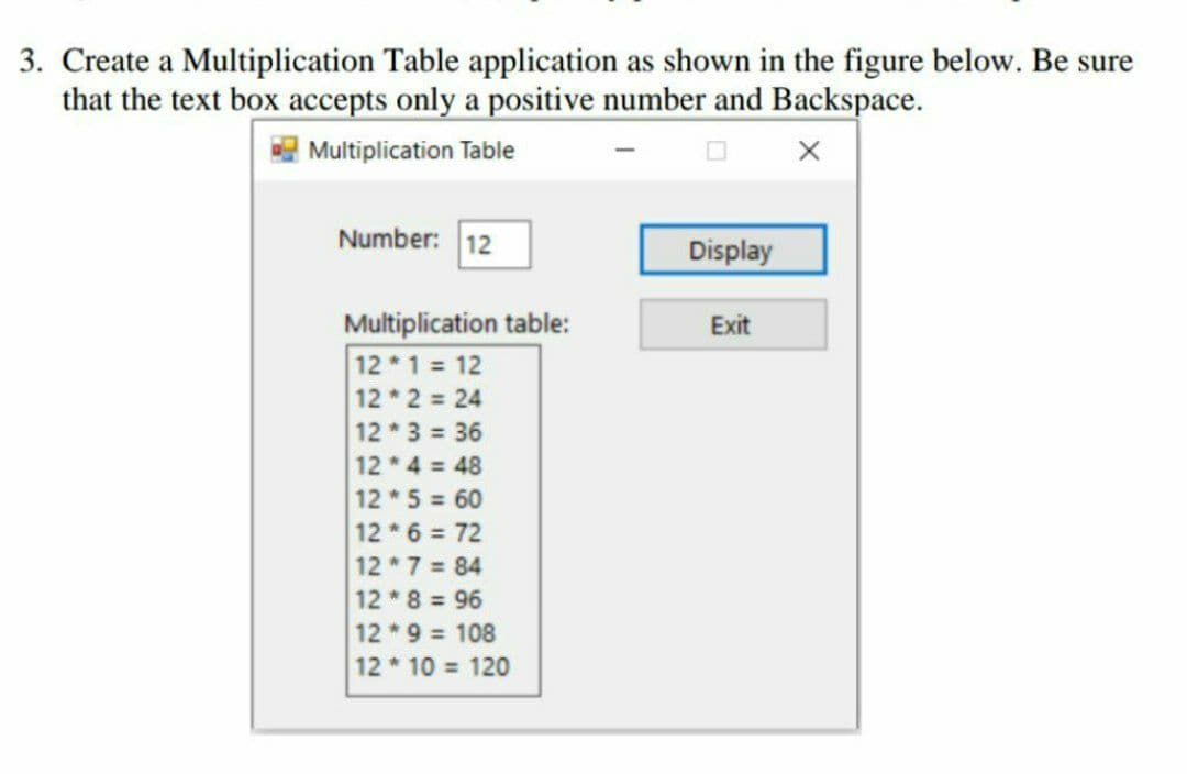3. Create a Multiplication Table application as shown in the figure below. Be sure
that the text box accepts only a positive number and Backspace.
| Multiplication Table
Number: 12
Display
Multiplication table:
12 1 12
12 2 24
Exit
12 * 3 = 36
12 * 4 = 48
12 *5 = 60
12 *6 = 72
12 7 84
12 8 96
12 9 108
12 * 10 = 120
