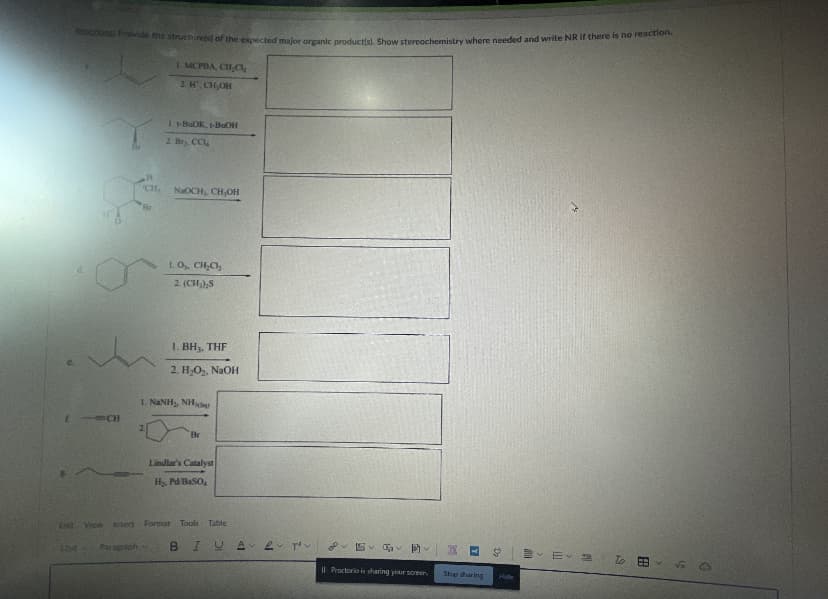 ectons Provide the structures) of the expected major organic productis). Show stereochemistry where needed and write NR If there is no reaction.
1 MCPBA, CHC,
2 H, CH,OH
I-BUOK, -BuOH
2. He CC,
CH,
NaOCH, CH,OH
Br
LO, CH,C,
2 (CH,),S
1. BH3, THF
2. H,O,, NaOH
L. NANH, NH
t CH
2.
Br
Lindlar's Catalyst
H, Pd/BaSO,
Et View insert Format Tools Table
12ot
Paraprioh
BIUA e pov
I| Proctorio is sharing your screer
Stp sharing
Hde
