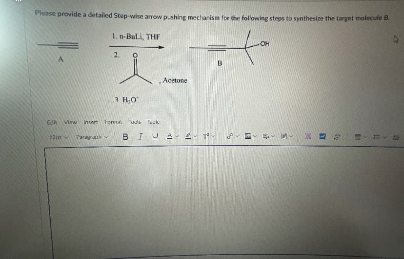 Please provide a detailed Step-wise arrow pushing mechanism for the following steps to synthesize the target molecule B.
1. n-BuLi, THF
OH
2.
A
Acetone
3. Н.О
Edit
View
Insert
Format Tools Table
12pt
Paragraph v
BIU A eu Rv
of
