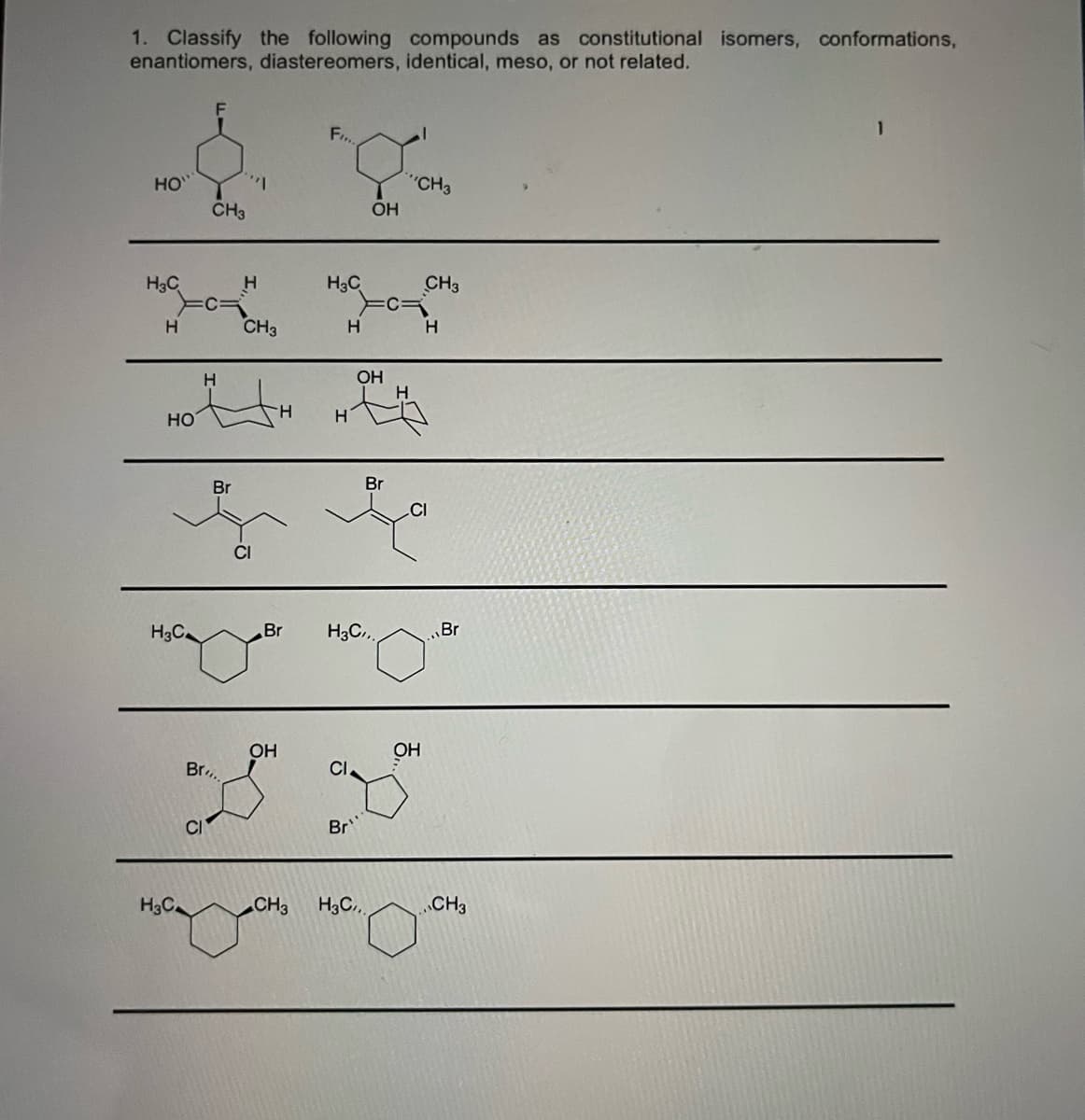 1. Classify the following compounds as constitutional isomers, conformations,
enantiomers, diastereomers, identical, meso, or not related.
F
F,
HO
"CH3
CH3
OH
H3C
H3C
CH3
H.
CH3
H.
H
H
OH
HO
H.
H
Br
Br
CI
H3C
Br
H3C,
Br
OH
Br.
CI
Br
H3C.
CH3
H3C,
.CH3
