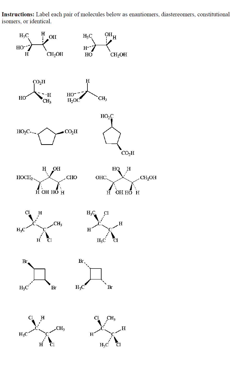 Instructions: Label each pair of molecules below as enantiomers, diastereomers, constitutional
isomers, or identical.
H3C
H.
OH
H3C
ОН
HO--
H
CH,OH
НО
CH2OH
CO,H
H
HO-
HO
CH3
H2OC
CH3
HO,C
HO,C--.
CO,H
CO,H
н Он
H
НОСI
CHO
ОНС
CH2OH
Н Он НО Н
н ОННО Н
H;C
CH3
H3C"
H
H
Cl
H3C
CI
Br
Br.
H;C^
H3C
Br
Br
CI
CH3
CH3
H
H3C
H
H;C
Cl
