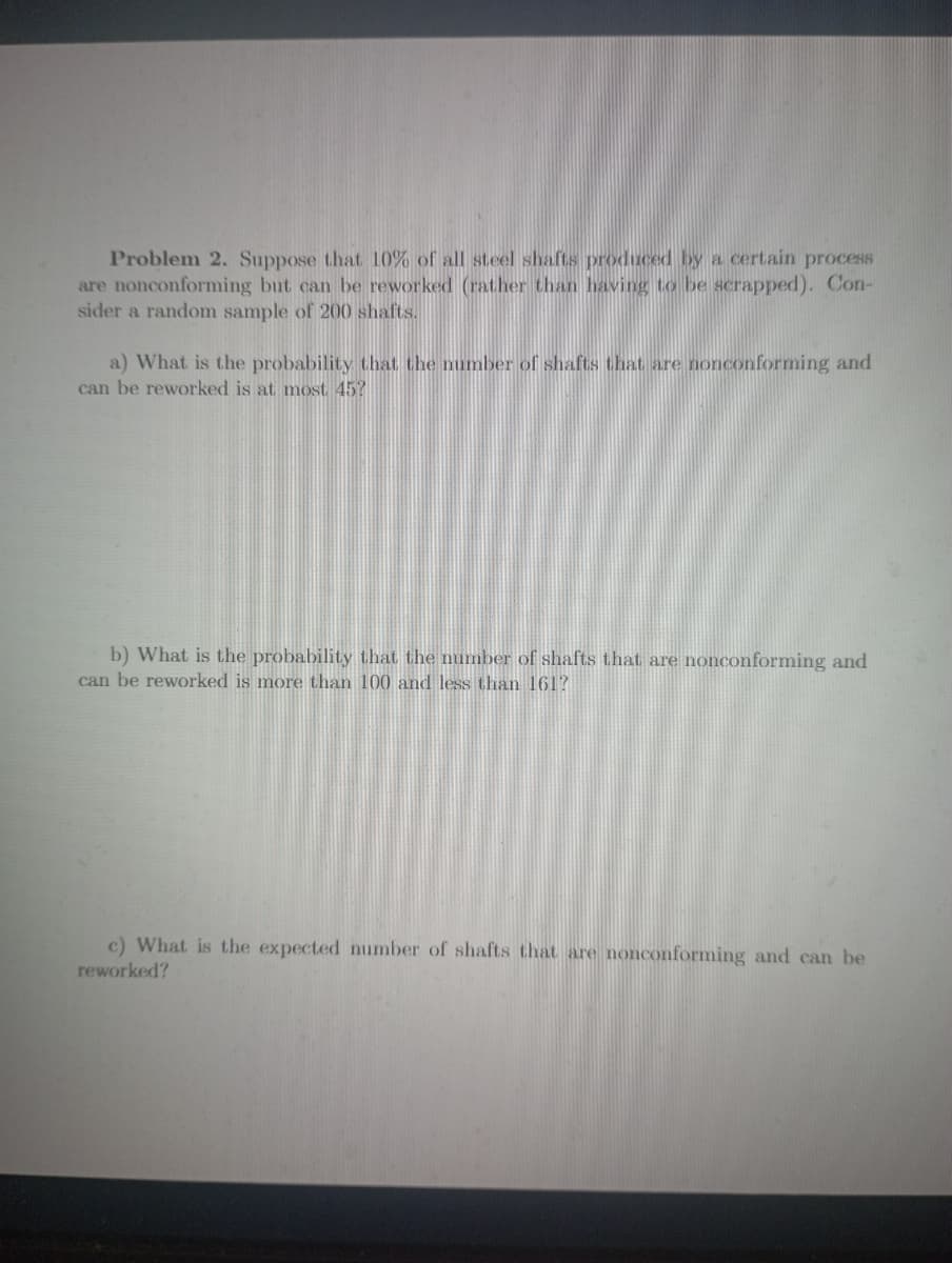 Problem 2. Suppose that 10% of all steel shafts produced by a certain process
are nonconforming but can be reworked (rather than having to be scrapped). Con-
sider a random sample of 200 shafts.
a) What is the probability that the number of shafts that are nonconforming and
can be reworked is at most 45?
b) What is the probability that the number of shafts that are nonconforming and
can be reworked is more than 100 and less than 161?
c) What is the expected number of shafts that are nonconforming and can be
reworked?
