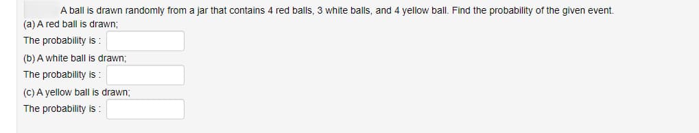 A ball is drawn randomly from a jar that contains 4 red balls, 3 white balls, and 4 yellow ball. Find the probability of the given event.
(a) A red ball is drawn;
The probability is :
(b) A white ball is drawn;
The probability is :
(c) A yellow ball is drawn;
The probability is