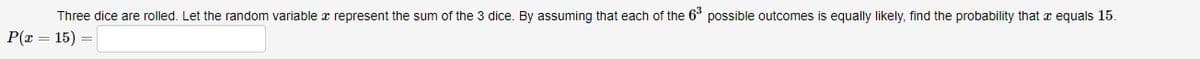 Three dice are rolled. Let the random variable a represent the sum of the 3 dice. By assuming that each of the 63 possible outcomes is equally likely, find the probability that a equals 15.
P(x = 15)
