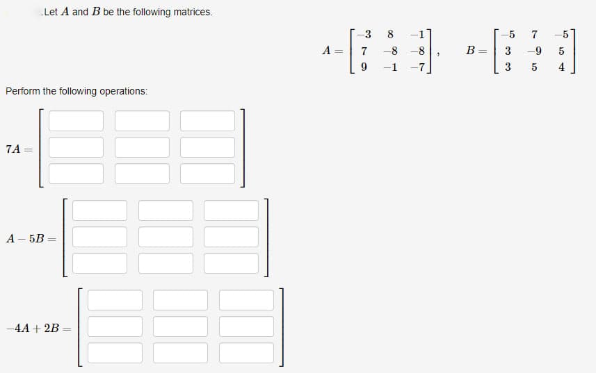 Let A and B be the following matrices.
Perform the following operations:
7A =
A-5B=
-4A + 2B
A
=
-3
7
9
8
-8-8
"
B =
-5
3
3
7 -5
5
4
-9
5