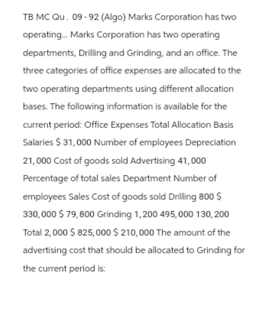 TB MC Qu. 09-92 (Algo) Marks Corporation has two
operating... Marks Corporation has two operating
departments, Drilling and Grinding, and an office. The
three categories of office expenses are allocated to the
two operating departments using different allocation
bases. The following information is available for the
current period: Office Expenses Total Allocation Basis
Salaries $ 31,000 Number of employees Depreciation
21,000 Cost of goods sold Advertising 41,000
Percentage of total sales Department Number of
employees Sales Cost of goods sold Drilling 800 $
330,000 $ 79,800 Grinding 1,200 495,000 130, 200
Total 2,000 $ 825,000 $ 210,000 The amount of the
advertising cost that should be allocated to Grinding for
the current period is: