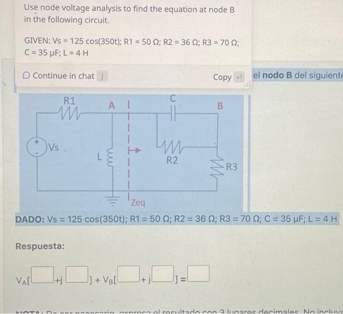 Use node voltage analysis to find the equation at node B
in the following circuit.
=
GIVEN: Vs 125 cos(350t); R150 2; R2 = 36 02; R3 = 70 22;
C = 35 µF; L = 4 H
Continue in chat J
R1
M
VALL
Vs
Respuesta:
NOTA.
AI
+j
ww
C
J]+VB[
ww
R2
Zeq
DADO: Vs = 125 cos(350t); R1 = 50 ; R2 = 36 02; R3 = 70 22; C = 35 μF; L = 4 H
Copy
11
B
M
R3
el nodo B del siguiente
in overoso al resultado con 2 lugares docimales No incluva