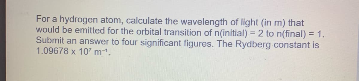 For a hydrogen atom, calculate the wavelength of light (in m) that
would be emitted for the orbital transition of n(initial) = 2 to n(final) = 1.
Submit an answer to four significant figures. The Rydberg constant is
1.09678 x 107 m ¹.