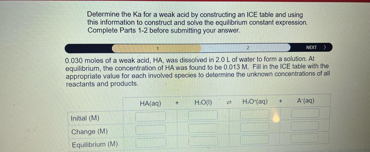 Determine the Ka for a weak acid by constructing an ICE table and using
this information to construct and solve the equilibrium constant expression.
Complete Parts 1-2 before submitting your answer.
1
2
NEXT
0.030 moles of a weak acid, HA, was dissolved in 2.0 L of water to form a solution. At
equilibrium, the concentration of HA was found to be 0.013 M. Fill in the ICE table with the
appropriate value for each involved species to determine the unknown concentrations of all
reactants and products.
Initial (M)
Change (M)
Equilibrium (M)
HA(aq)
+
H₂O(l)
=
H3O+ (aq)
+
A-(aq)